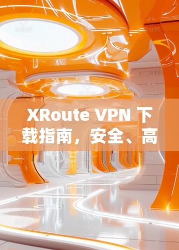 XRoute VPN 下载指南，安全、高效、跨区域通信的终极解决方案