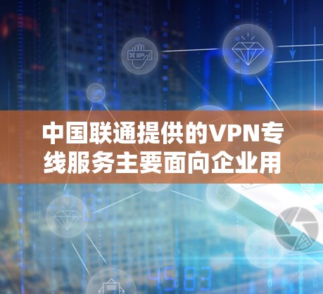 中国联通提供的VPN专线服务主要面向企业用户，用于构建安全、稳定的跨地域网络连接。以下是关于联通VPN专线的关键信息