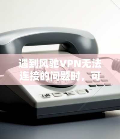 遇到风驰VPN无法连接的问题时，可以按照以下步骤排查和解决