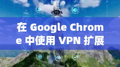 在 Google Chrome 中使用 VPN 扩展程序可以增强隐私保护和访问限制内容，但需注意安全和性能问题。以下是关键信息和建议
