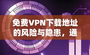 免费VPN下载地址的风险与隐患，通信工程师的专业解析